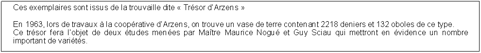 Zone de Texte: Ces exemplaires sont issus de la trouvaille dite  Trsor dArzens En 1963, lors de travaux  la cooprative dArzens, on trouve un vase de terre contenant 2218 deniers et 132 oboles de ce type.Ce trsor fera lobjet de deux tudes menes par Matre Maurice Nogu et Guy Sciau qui mettront en vidence un nombre important de varits.