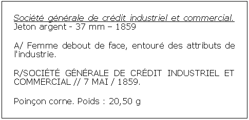 Zone de Texte: Socit gnrale de crdit industriel et commercial. Jeton argent - 37 mm  1859A/ Femme debout de face, entour des attributs de l'industrie. R/SOCIT GNRALE DE CRDIT INDUSTRIEL ET COMMERCIAL // 7 MAI / 1859. Poinon corne. Poids : 20,50 g