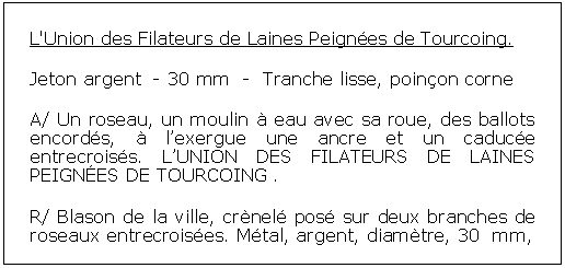 Zone de Texte: L'Union des Filateurs de Laines Peignes de Tourcoing. Jeton argent  - 30 mm  -  Tranche lisse, poinon corneA/ Un roseau, un moulin  eau avec sa roue, des ballots encords,  lexergue une ancre et un caduce entrecroiss. LUNION DES FILATEURS DE LAINES PEIGNES DE TOURCOING . R/ Blason de la ville, crnel pos sur deux branches de roseaux entrecroises. Mtal, argent, diamtre, 30  mm, 