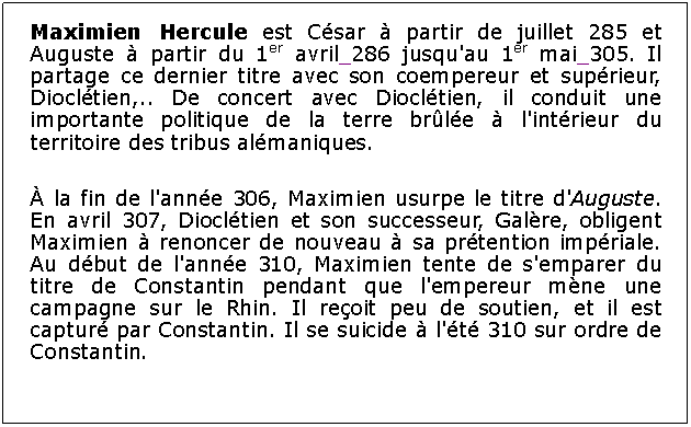 Zone de Texte: Maximien Hercule est Csar  partir de juillet 285 et Auguste  partir du 1er avril 286 jusqu'au 1er mai 305. Il partage ce dernier titre avec son coempereur et suprieur, Diocltien,.. De concert avec Diocltien, il conduit une importante politique de la terre brle  l'intrieur du territoire des tribus almaniques. la fin de l'anne 306, Maximien usurpe le titre d'Auguste. En avril 307, Diocltien et son successeur, Galre, obligent Maximien  renoncer de nouveau  sa prtention impriale. Au dbut de l'anne 310, Maximien tente de s'emparer du titre de Constantin pendant que l'empereur mne une campagne sur le Rhin. Il reoit peu de soutien, et il est captur par Constantin. Il se suicide  l't 310 sur ordre de Constantin. 