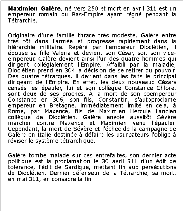 Zone de Texte: Maximien Galre, n vers 250 et mort en avril 311 est un empereur romain du Bas-Empire ayant rgn pendant la Ttrarchie.Originaire d'une famille thrace trs modeste, Galre entre trs tt dans l'arme et progresse rapidement dans la hirarchie militaire. Repr par l'empereur Diocltien, il pouse sa fille Valeria et devient son Csar, soit son vice-empereur. Galre devient ainsi l'un des quatre hommes qui dirigent collgialement l'Empire. Affaibli par la maladie, Diocltien prend en 304 la dcision de se retirer du pouvoir. Des quatre ttrarques, il devient dans les faits le principal dirigeant de l'Empire. En effet, les deux nouveaux Csars censs les pauler, lui et son collgue Constance Chlore, sont deux de ses proches.  la mort de son coempereur Constance en 306, son fils, Constantin, s'autoproclame empereur en Bretagne, immdiatement imit en cela,  Rome, par Maxence, fils de Maximien Hercule l'ancien collgue de Diocltien. Galre envoie aussitt Svre marcher contre Maxence et Maximien venu l'pauler. Cependant, la mort de Svre et l'chec de la campagne de Galre en Italie destine  dfaire les usurpateurs l'oblige  rviser le systme ttrarchique.Galre tombe malade sur ces entrefaites, son dernier acte politique est la proclamation le 30 avril 311 d'un dit de tolrance, l'dit de Sardique, mettant fin aux perscutions de Diocltien. Dernier dfenseur de la Ttrarchie, sa mort, en mai 311, en consacre la fin.