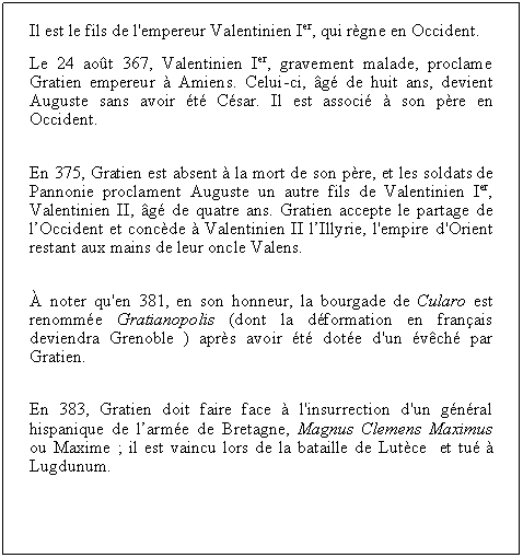 Zone de Texte: Il est le fils de l'empereur Valentinien Ier, qui rgne en Occident.Le 24 aot 367, Valentinien Ier, gravement malade, proclame Gratien empereur  Amiens. Celui-ci, g de huit ans, devient Auguste sans avoir t Csar. Il est associ  son pre en Occident.En 375, Gratien est absent  la mort de son pre, et les soldats de Pannonie proclament Auguste un autre fils de Valentinien Ier, Valentinien II, g de quatre ans. Gratien accepte le partage de lOccident et concde  Valentinien II lIllyrie, l'empire d'Orient restant aux mains de leur oncle Valens. noter qu'en 381, en son honneur, la bourgade de Cularo est renomme Gratianopolis (dont la dformation en franais deviendra Grenoble ) aprs avoir t dote d'un vch par Gratien.En 383, Gratien doit faire face  l'insurrection d'un gnral hispanique de larme de Bretagne, Magnus Clemens Maximus ou Maxime ; il est vaincu lors de la bataille de Lutce  et tu  Lugdunum.