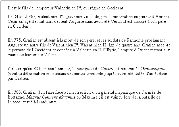 Zone de Texte: Il est le fils de l'empereur Valentinien Ier, qui rgne en Occident.Le 24 aot 367, Valentinien Ier, gravement malade, proclame Gratien empereur  Amiens. Celui-ci, g de huit ans, devient Auguste sans avoir t Csar. Il est associ  son pre en Occident.En 375, Gratien est absent  la mort de son pre, et les soldats de Pannonie proclament Auguste un autre fils de Valentinien Ier, Valentinien II, g de quatre ans. Gratien accepte le partage de lOccident et concde  Valentinien II lIllyrie, l'empire d'Orient restant aux mains de leur oncle Valens. noter qu'en 381, en son honneur, la bourgade de Cularo est renomme Gratianopolis (dont la dformation en franais deviendra Grenoble ) aprs avoir t dote d'un vch par Gratien.En 383, Gratien doit faire face  l'insurrection d'un gnral hispanique de larme de Bretagne, Magnus Clemens Maximus ou Maxime ; il est vaincu lors de la bataille de Lutce  et tu  Lugdunum.