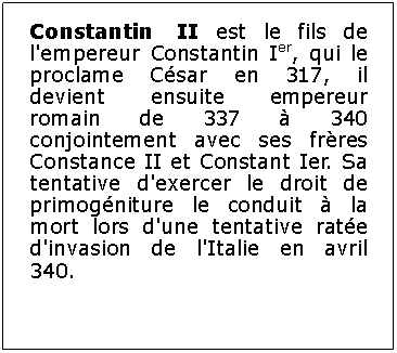 Zone de Texte: Constantin II est le fils de l'empereur Constantin Ier, qui le proclame Csar en 317, il devient ensuite empereur romain de 337  340 conjointement avec ses frres Constance II et Constant Ier. Sa tentative d'exercer le droit de primogniture le conduit  la mort lors d'une tentative rate d'invasion de l'Italie en avril 340.